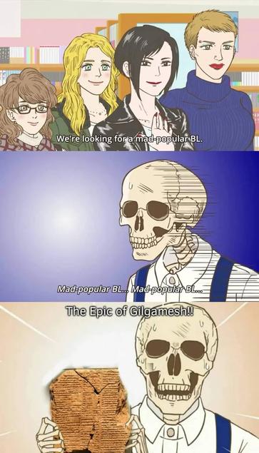 Screenshots from the anime: Skull-face Bookseller Honda-san.

Subtitle 1 (A group of four ladies): We're looking for a mad popular B L.

Subtitles 2 (Skeleton): Mad popular B L... Mad Popular B L...

Subtitles 3 (Skeleton, holding up an ancient piece of scripture): The Epic of Gilgamesh!