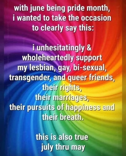 with June being pride month, I wanted to take the occasion to clearly say this: 

 I unhesitatingly & wholeheartedly support my lesbian, gay,  bi-sexual transgender,  and queer friends, their rights, their marriages, their pursuits of happiness and their breath.

This is also true July thru May
