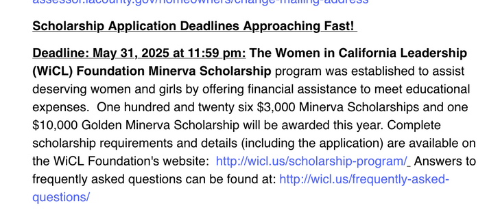 Deadline: May 31, 2025 at 11:59 pm: The Women in California Leadership (WiCL) Foundation Minerva Scholarship program was established to assist deserving women and girls by offering financial assistance to meet educational expenses.  One hundred and twenty six $3,000 Minerva Scholarships and one $10,000 Golden Minerva Scholarship will be awarded this year. Complete scholarship requirements and details (including the application) are available on the WiCL Foundation's website:  http://wicl.us/scholarship-program/  Answers to frequently asked questions can be found at: http://wicl.us/frequently-asked-questions/