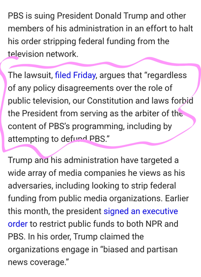 PBS is suing President Donald Trump and other members of his administration in an effort to halt his order stripping federal funding from the television network.

The lawsuit, filed Friday, argues that “regardless of any policy disagreements over the role of public television, our Constitution and laws forbid the President from serving as the arbiter of the content of PBS’s programming, including by attempting to defund PBS.”

Trump and his administration have targeted a wide array of media companies he views as his adversaries, including looking to strip federal funding from public media organizations. Earlier this month, the president signed an executive order to restrict public funds to both NPR and PBS. In his order, Trump claimed the organizations engage in “biased and partisan news coverage.”