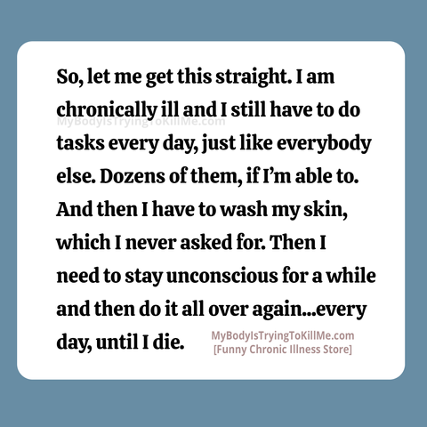 So, let me get this straight. I am chronically ill and I still have to do tasks every day, just like everybody else. Dozens of them, ifl'm able to. And then I have to wash my skin, which I never asked for. Then need to stay unconscious for a while and then do it all over again...every day, until I die