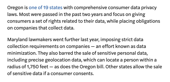 Oregon is one of 19 states with comprehensive consumer data privacy laws. Most were passed in the past two years and focus on giving consumers a set of rights related to their data, while placing obligations on companies that collect data.

Maryland lawmakers went further last year, imposing strict data collection requirements on companies — an effort known as data minimization. They also barred the sale of sensitive personal data, including precise geolocation data, which can locate a person within a radius of 1,750 feet — as does the Oregon bill. Other states allow the sale of sensitive data if a consumer consents.