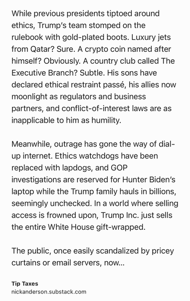Text Shot: While previous presidents tiptoed around ethics, Trump’s team stomped on the rulebook with gold-plated boots. Luxury jets from Qatar? Sure. A crypto coin named after himself? Obviously. A country club called The Executive Branch? Subtle. His sons have declared ethical restraint passé, his allies now moonlight as regulators and business partners, and conflict-of-interest laws are as inapplicable to him as humility.

Meanwhile, outrage has gone the way of dial-up internet. Ethics watchdogs have been replaced with lapdogs, and GOP investigations are reserved for Hunter Biden’s laptop while the Trump family hauls in billions, seemingly unchecked. In a world where selling access is frowned upon, Trump Inc. just sells the entire White House gift-wrapped.

The public, once easily scandalized by pricey curtains or email servers, now shrugs at presidential NFTs and multi-billion-dollar Middle East real estate deals. Trump, America’s first fully monetized president, has turned…