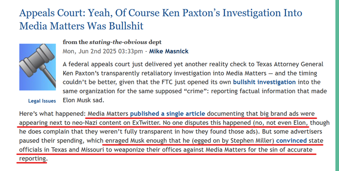 Headline and text from article:
Appeals Court: Yeah, Of Course Ken Paxton’s Investigation Into Media Matters Was Bullshit

from the stating-the-obvious dept
Mon, Jun 2nd 2025 03:33pm
by Mike Masnick

A federal appeals court just delivered yet another reality check to Texas Attorney General Ken Paxton’s transparently retaliatory investigation into Media Matters — and the timing couldn’t be better, given that the FTC just opened its own bullshit investigation into the same organization for the same supposed “crime”: reporting factual information that made Elon Musk sad.

Here’s what happened: Media Matters published a single article documenting that big brand ads were appearing next to neo-Nazi content on ExTwitter. No one disputes this happened (no, not even Elon, though he does complain that they weren’t fully transparent in how they found those ads). But some advertisers paused their spending, which enraged Musk enough that he (egged on by Stephen Miller) convinced state officials in Texas and Missouri to weaponize their offices against Media Matters for the sin of accurate reporting.