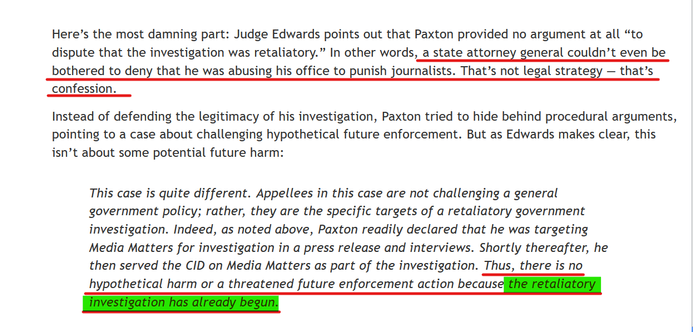Text from article:
Here’s the most damning part: Judge Edwards points out that Paxton provided no argument at all “to dispute that the investigation was retaliatory.” In other words, a state attorney general couldn’t even be bothered to deny that he was abusing his office to punish journalists. That’s not legal strategy — that’s confession.

Instead of defending the legitimacy of his investigation, Paxton tried to hide behind procedural arguments, pointing to a case about challenging hypothetical future enforcement. But as Edwards makes clear, this isn’t about some potential future harm:

[Begin block quote]
This case is quite different. Appellees in this case are not challenging a general government policy; rather, they are the specific targets of a retaliatory government investigation. Indeed, as noted above, Paxton readily declared that he was targeting Media Matters for investigation in a press release and interviews. Shortly thereafter, he then served the CID on Media Matters as part of the investigation. Thus, there is no hypothetical harm or a threatened future enforcement action because the retaliatory investigation has already begun.
[End block quote]