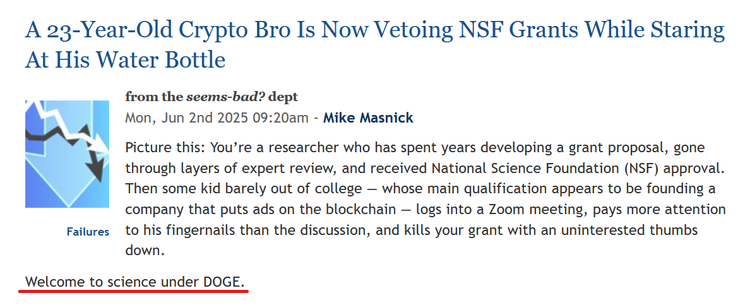 Headline and text from article:
 A 23-Year-Old Crypto Bro Is Now Vetoing NSF Grants While Staring At His Water Bottle

from the seems-bad? dept
Mon, Jun 2nd 2025 09:20am - 
by Mike Masnick

Picture this: You’re a researcher who has spent years developing a grant proposal, gone through layers of expert review, and received National Science Foundation (NSF) approval. Then some kid barely out of college — whose main qualification appears to be founding a company that puts ads on the blockchain — logs into a Zoom meeting, pays more attention to his fingernails than the discussion, and kills your grant with an uninterested thumbs down.

Welcome to science under DOGE.