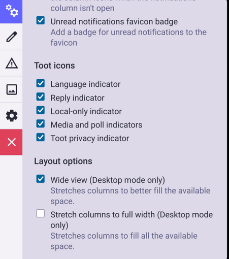 The image shows a settings menu the web version of Mastodon.

The menu is divided into sections, with the first section titled "Unread notifications favicon badge," which includes a checkbox labeled "Unread notifications favicon badge" with a blue checkmark, indicating it is enabled. Below this, there is a section titled "Toot icons," which lists several checkboxes, all of which are checked: "Language indicator," "Reply indicator," "Local-only indicator," "Media and poll indicators," and "Toot privacy indicator." 

The final section is titled "Layout options," with two options: "Wide view (Desktop mode only)" and "Stretch columns to full width (Desktop mode only)." The "Wide view" option is checked, and the "Stretch columns to full width" option is unchecked. 

The background of the menu is a light purple color, and the text is primarily in black with blue checkmarks. The menu is framed by a black border, and there is a red "X" button in the top left corner.

Provided by @altbot@fuzzies.wtf, generated privately and locally using Ovis2-8B

🌱 Energy used: 0.225 Wh