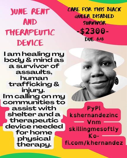 June rent & therapeutic device

Care for this black queer disabled survivor

$2300, Due 6/6

I am healing my body & mind as a survivor of assaults, human trafficking & injury.

I'm calling on my communities to assist with shelter and a therapeutic device needed for home physical therapy.

PyPl kshernandezinc
Vnm skillingmesoftly
Ko-fi.com/khernandez