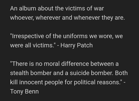 An album about the victims of war whoever, wherever and whenever they are.

"Irrespective of the uniforms we wore, we were all victims." - Harry Patch

"There is no moral difference between a stealth bomber and a suicide bomber. Both kill innocent people for political reasons." - Tony Benn