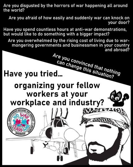 Are you disgusted by the horrors of war happening all around
the world?

Are you afraid of how easily and suddenly war can knock on
your door?

Have you spend countless hours at anti-war demonstrations,
but would like to do something with a bigger impact?

Are you overwhelmed by the rising cost of living due to war-
mongering governments and businessmen in your country
and abroad?

Are you convinced that nothing can change this situation ? 

Have you tried organizing your fellow workers at your workplace and industry?

https://www.iww.cy/

Image War plane loaded with bombs 
            Cyprus  IWW logo with No War But Class War 
            Black cat