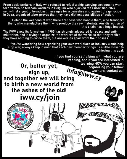 From dock workers in Italy who refused to refuel a ship carrying weapons to war-
torn Yemen, to telecom workers in Belgium who hijacked the Eurovision 2024
semi-final signal to broadcast messages for a ceasefire and against the genocide
in Gaza, organized labor proves that they have distinct possibilities of action.

Behind the weapons of war, there are those who handle them, who transport
them, who manufacture them, who produce the raw materials. Any disruption of
this chain has a huge impact.

The IWW since its formation in 1905 has strongly advocated for peace and anti-
militarism, and is trying to organize the workers of the world so that they realize
they have nothing to divide them, but are worlds apart from their bosses.

If you're wondering how organizing your own workplace or industry would help
stop war, always keep in mind that each new member brings us a little closer to
achieving this goal.

If you find yourself vibing with what you are reading, if you are interested in
learning HOW you can start Or, better yet, organizing your fellow workers, contact us!

signup, 
and together we will bring to birth a new world from the ashes of the old! 

https://www.iww.cy/