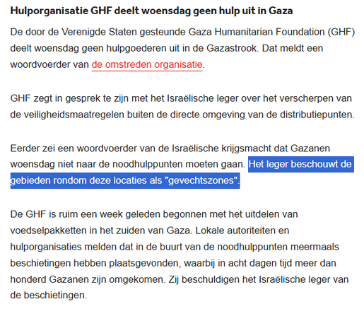Hulporganisatie GHF deelt woensdag geen hulp uit in Gaza
De door de Verenigde Staten gesteunde Gaza Humanitarian Foundation (GHF) deelt woensdag geen hulpgoederen uit in de Gazastrook. Dat meldt een woordvoerder van de omstreden organisatie.

GHF zegt in gesprek te zijn met het Israëlische leger over het verscherpen van de veiligheidsmaatregelen buiten de directe omgeving van de distributiepunten.

Eerder zei een woordvoerder van de Israëlische krijgsmacht dat Gazanen woensdag niet naar de noodhulppunten moeten gaan. Het leger beschouwt de gebieden rondom deze locaties als "gevechtszones".

De GHF is ruim een week geleden begonnen met het uitdelen van voedselpakketten in het zuiden van Gaza. Lokale autoriteiten en hulporganisaties melden dat in de buurt van de noodhulppunten meermaals beschietingen hebben plaatsgevonden, waarbij in acht dagen tijd meer dan honderd Gazanen zijn omgekomen. Zij beschuldigen het Israëlische leger van de beschietingen.