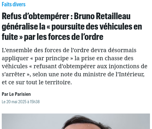 capture d'écran site d'actu :

Refus d’obtempérer : Bruno Retailleau généralise la « poursuite des véhicules en fuite » par les forces de l’ordre

L’ensemble des forces de l’ordre devra désormais appliquer « par principe » la prise en chasse des véhicules « refusant d’obtempérer aux injonctions de s’arrêter », selon une note du ministre de l’Intérieur, et ce sur tout le territoire.