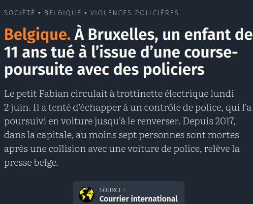 Capture d'écran site de presse 

 Belgique. À Bruxelles, un enfant de 11 ans tué à l’issue d’une course-poursuite avec des policiers

Le petit Fabian circulait à trottinette électrique lundi 2 juin. Il a tenté d’échapper à un contrôle de police, qui l’a poursuivi en voiture jusqu’à le renverser. Depuis 2017, dans la capitale, au moins sept personnes sont mortes après une collision avec une voiture de police, relève la presse belge.