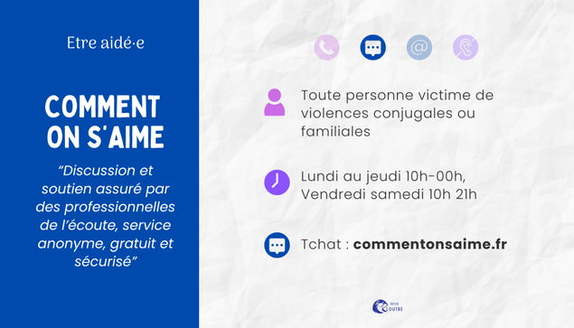 Comment on s'aime : discussion et soutien assuré par des professionnelles de l'écoule, service anonyme, gratuit et sécurisé. Chat uniquement sur le site commentonsaime.fr, ppour toute personne victime de violences conjugales ou familiales. du lundi au jeudi 1o h à minuit et les vendredis samedis de 10h à 21h.