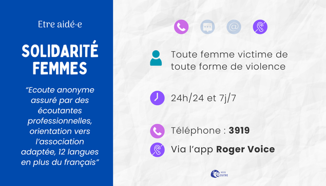 Solidarité femmes, écoute anonyme par des écoutantes professionnelles, orientation vers l'association adapté, disponible par téléphone au 3919, ou par l'application Roger Voice pour les personnes sourdes et malentendantes. 24/24 et 7/7.