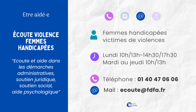 Ecoute violences femmes handicapées : écoute et aide dans les démarches administratives, soutien juridique, soutien social, aide psychologique, pour toute femme handicapée victime de violences. Au téléphone  01 40 47 06 06 les lundis 10h 13h puis 14h30 17h30. du mardi au jeudi de 10h à 13h. Mail : ecoute@fdfa.fr