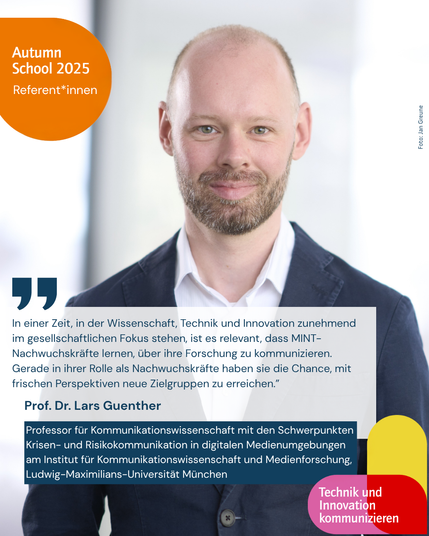 Autumn School 2025 Technik und Innovation kommunizieren Referent*innen. In einer Zeit, in der Wissenschaft, Technik und Innovation zunehmend im gesellschaftlichen Fokus stehen, ist es relevant, dass MINT-Nachwuchskräfte lernen, über ihre Forschung zu kommunizieren. Gerade in ihrer Rolle als Nachwuchskräfte haben sie die Chance, mit frischen Perspektiven neue Zielgruppen zu erreichen.” Prof. Dr. Lars Guenther. Professor für Kommunikationswissenschaft mit den Schwerpunkten Krisen- und Risikokommunikation in digitalen Medienumgebungen am Institut für Kommunikationswissenschaft und Medienforschung, Ludwig-Maximilians-Universität München