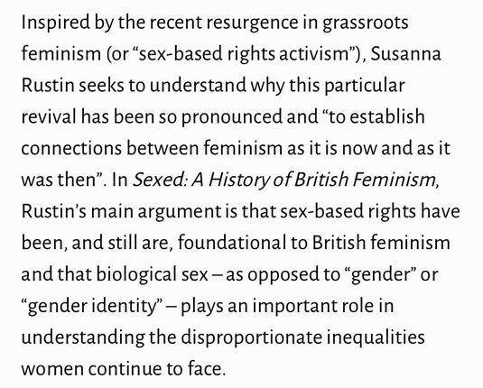 Inspired by the recent resurgence in grassroots feminism (or “sex-based rights activism”), Susanna Rustin seeks to understand why this particular revival has been so pronounced and “to establish connections between feminism as it is now and as it was then”. In Sexed: A History of British Feminism, Rustin’s main argument is that sex-based rights have been, and still are, foundational to British feminism and that biological sex – as opposed to “gender” or “gender identity” – plays an important role in understanding the disproportionate inequalities women continue to face.