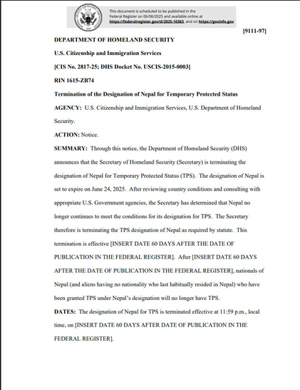 DEPARTMENT OF HOMELAND SECURITY U.S. Citizenship and Immigration Services [CIS No. 2817-25; DHS Docket No. USCIS-2015-0003] RIN 1615-ZB74 Termination of the Designation of Nepal for Temporary Protected Status AGENCY: U.S. Citizenship and Immigration Services, U.S. Department of Homeland Security. ACTION: Notice. SUMMARY: Through this notice, the Department of Homeland Security (DHS) announces that the Secretary of Homeland Security (Secretary) is terminating the designation of Nepal for Temporary Protected Status (TPS). The designation of Nepal is set to expire on June 24, 2025. After reviewing country conditions and consulting with appropriate U.S. Government agencies, the Secretary has determined that Nepal no longer continues to meet the conditions for its designation for TPS. The Secretary therefore is terminating the TPS designation of Nepal as required by statute. This termination is effective [INSERT DATE 60 DAYS AFTER THE DATE OF PUBLICATION IN THE FEDERAL REGISTER . After INSERT DATE 60 DAYS AFTER THE DATE OF PUBLICATION IN THE FEDERAL REGISTER], nationals of Nepal (and aliens having no nationality who last habitually resided in Nepal) who have been granted TPS under Nepal's designation will no longer have TPS. DATES: The designation of Nepal for TPS is terminated effective at 11:59 p.m., local time, on [INSERT DATE 60 DAYS AFTER DATE OF PUBLICATION IN THE FEDERAL REGISTER].