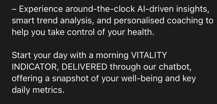 - Experience around-the-clock Al-driven insights, smart trend analysis, and personalised coaching to help you take control of your health.
Start your day with a morning VITALITY INDICATOR, DELIVERED through our chatbot, offering a snapshot of your well-being and key daily metrics.