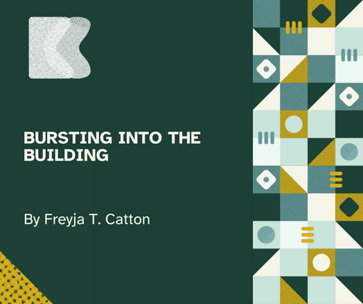 Dark green flyer with white lettering that reads "Bursting into the building by Freyja T. Catton"