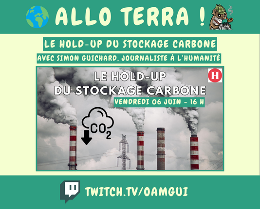 Visuel d'annonce d'un live "Allo Terra" sur la chaîne twitch de OamGui.

Haut de l’image : Bandeau vert avec le titre "ALLO TERRA !" en lettres majuscules claires.
À gauche du titre : une petite planète Terre en illustration.
À droite : une fouine dessinée avec un chapeau de détective, un crayon et un carnet.

Sous ce bandeau vert, deux encadrés verts successifs avec du texte blanc :
"LE HOLD-UP DU STOCKAGE CARBONE"
"AVEC SIMON GUICHARD, JOURNALISTE À L’HUMANITÉ"

Centre de l’image : une grande photo de cheminées industrielles dégageant une épaisse fumée grise dans le ciel.
Sur la photo, on voit une icône noire de nuage et de flèche vers le bas avec l’inscription "CO₂", symbolisant le stockage ou la captation de carbone.
Le titre de l’émission est répété dessus, en lettres blanches capitales :
"LE HOLD-UP DU STOCKAGE CARBONE"
Un encadré vert en dessous indique la date :"VENDREDI 06 JUIN – 16 H"

En haut à droite de l’image : le logo rouge et blanc du journal L’Humanité avec un "H" est visible.

Bas de l’image : Sur un bandeau vert on voit le logo de Twitch à gauche et l’adresse de la chaîne Twitch de OamGui en lettres majuscules claires : TWITCH.TV/OAMGUI