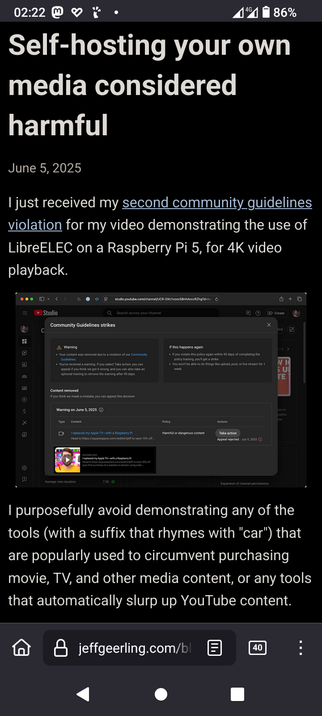 The image shows a screenshot of a webpage with a black background and white text. The title reads "Self-hosting your own media considered harmful" and is dated June 5, 2025. Below the title, there is a paragraph explaining that the author received a second community guidelines violation for a video demonstrating the use of LibreELEC on a Raspberry Pi 5 for 4K video playback. The screenshot includes a warning message from YouTube's Studio interface, indicating a violation of community guidelines for "Harmful or dangerous content." The warning message is dated June 5, 2025, and includes a link to the video in question. The author mentions avoiding demonstrations of tools that circumvent purchasing media content or automatically slurp up YouTube content. The webpage's URL is "jeffgeerling.com/bl," and the browser's address bar shows the URL "studio.youtube.com/channel/UCR-DXtvoobSnhAcvRz2hg." The screenshot also shows the time as 02:22, with a battery level of 86% and 4G connectivity.

 Ovis2-8B

🌱 Energy used: 0.268 Wh