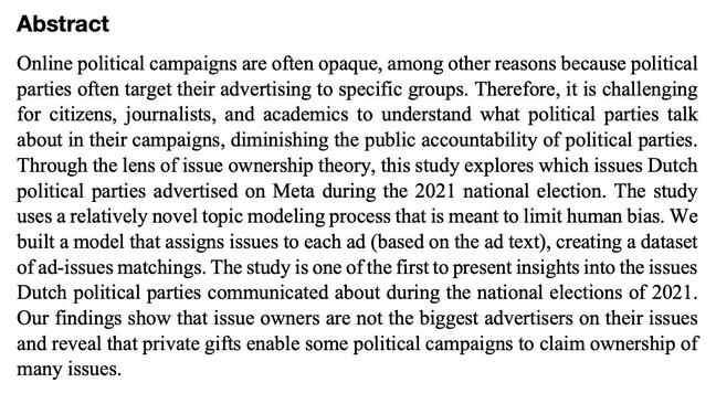 Abstract text:

Online political campaigns are often opaque, among other reasons because political parties often target their advertising to specific groups. Therefore, it is challenging for citizens, journalists, and academics to understand what political parties talk about in their campaigns, diminishing the public accountability of political parties. Through the lens of issue ownership theory, this study explores which issues Dutch political parties advertised on Meta during the 2021 national election. The study uses a relatively novel topic modeling process that is meant to limit human bias. We built a model that assigns issues to each ad (based on the ad text), creating a dataset of ad-issues matchings. The study is one of the first to present insights into the issues Dutch political parties communicated about during the national elections of 2021. Our findings show that issue owners are not the biggest advertisers on their issues and reveal that private gifts enable some political campaigns to claim ownership of many issues.