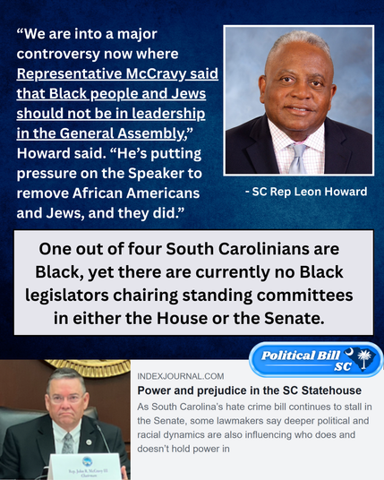 “We are into a major controversy now where Representative McCravy said that Black people and Jews should not be in leadership in the General Assembly,” Howard said. “He’s putting pressure on the Speaker to remove African Americans and Jews, and they did.”

One out of four South Carolinians are Black, yet there are currently no Black legislators chairing standing committees in either the House or the Senate.