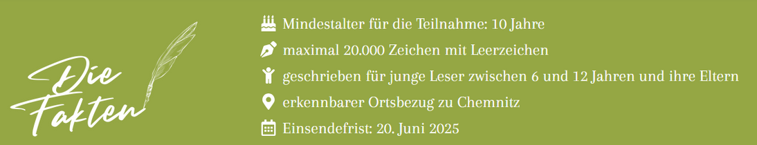 Zu sehen sind Teilnahmebedingungen des Wettbewerbs, als weiße Schrift auf grünem Hintergrund:  
Mindestalter für die Teilnahme: 10 Jahre
maximal 20.000 Zeichen mit Leerzeichen
geschrieben für junge Leser zwischen 6 und 12 Jahren und ihre Eltern
erkennbarer Ortsbezug zu Chemnitz
Einsendefrist: 20. Juni 2025