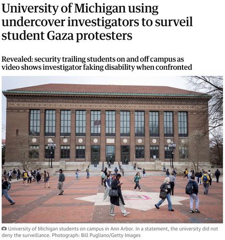 Headline of a story in The Guardian: University of Michigan using undercover investigators to surveil student Gaza protesters.
Subhead: Revealed: security trailing students on and off campus as video shows investigator faking disability when confronted
Followed by photo with this caption: University of Michigan students on campus in Ann Arbor. In a statement, the university did not deny the surveillance. Photograph: Bill Pugliano/Getty Images