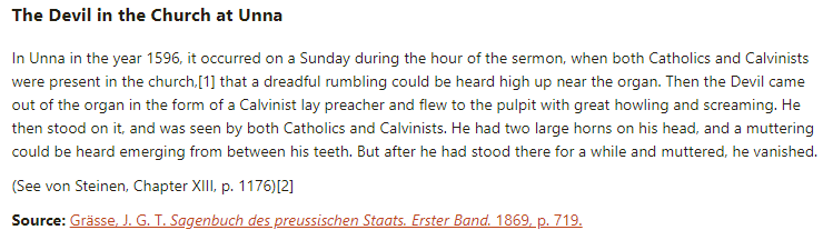 The Devil in the Church at Unna:

In Unna in the year 1596, it occurred on a Sunday during the hour of the sermon, when both Catholics and Calvinists were present in the church, that a dreadful rumbling could be heard high up near the organ. Then the Devil came out of the organ in the form of a Calvinist lay preacher and flew to the pulpit with great howling and screaming. He then stood on it, and was seen by both Catholics and Calvinists. He had two large horns on his head, and a muttering could be heard emerging from between his teeth. But after he had stood there for a while and muttered, he vanished.

(See von Steinen, Chapter XIII, p. 1176)[2]

Source: Grässe, J. G. T. Sagenbuch des preussischen Staats. Erster Band. 1869, p. 719.