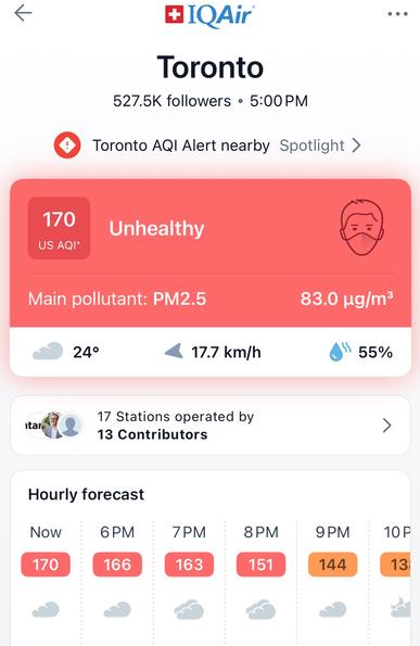 MIQAir®
Toronto
527.5K followers • 5:00 PM
Toronto AQI Alert nearby Spotlight >
170
US AQI*
Unhealthy
Main pollutant: PM2.5
83.0 ug/m°
24°
17.7 km/h
55%
targ
17 Stations operated by
13 Contributors
Hourly forecast
Now
170
6 PM
166
7PM
163
8 PM
151
9PM
144
10 P
13