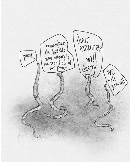 A digital drawing that looks like it was drawn in pencil and charcoal of four earthworms. Above each are speech bubbles. They say, “pssst. Remember that the fascists and oligarchs are terrified of our power. Their empires will decay. We will prevail.”