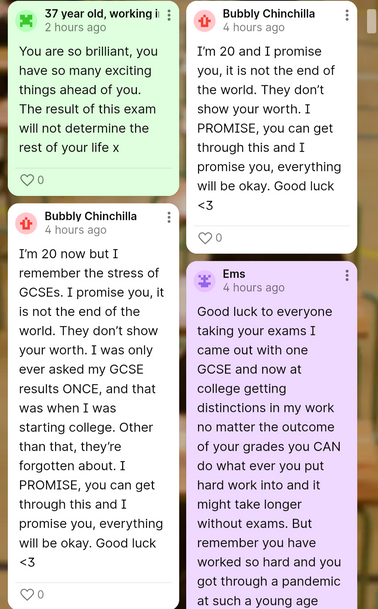 a screenshot of some messages on the Young Minds board. One reads “You are so brilliant, you have so many exciting things ahead of you. The result of this exam will not determine the rest of your life x” Another reads “I’m 20 and I promise you, it is not the end of the world. They don’t show your worth. I PROMISE, you can get through this and I promise you, everything will be okay. Good luck <3.” A third reads “I’m 20 now but I remember the stress of GCSEs. I promise you, it is not the end of the world. They don’t show your worth. I was only ever asked my GCSE results ONCE, and that was when I was starting college. Other than that, they’re forgotten about. I PROMISE, you can get through this and I promise you, everything will be okay. Good luck <3.” The final one goes off the screen but reads “Good luck to everyone taking your exams I came out with one GCSE and now at college getting distinctions in my work no matter the outcome of your grades you CAN do what ever you put hard work into and it might take longer without exams. But remember you have worked so hard and you got through a pandemic at such a young age.”