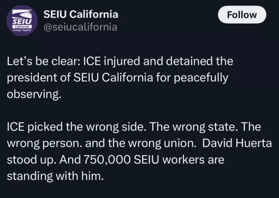 @seiucalifornia

Let’s be clear: ICE injured and detained the
president of SEIU California for peacefully
observing.

ICE picked the wrong side. The wrong state. The
wrong person. and the wrong union. David Huerta
stood up. And 750,000 SEIU workers are
standing with him.