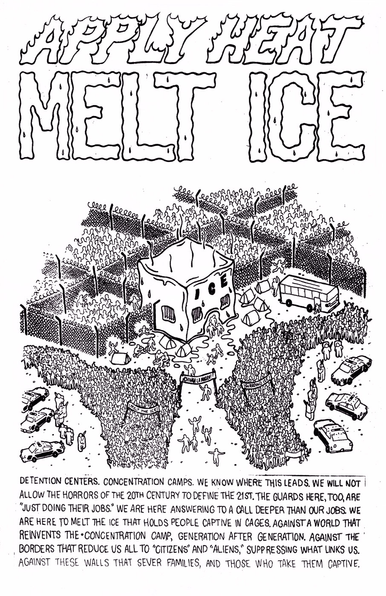 TEXT:

APPLY HEAT
MELT ICE 

DETENTION CENTERS. CONCENTRATION CAMP:
WE KNOW WHERE THIS LEADS. WE WILL NOT ALLOW THE HORRORS OF THE 20th CENTURY TO DEFINE THE 21ST. THE GUARDS HERE TOO ARE “ JUST
DOING THER JOBS? “
WE ARE HERE ANSWERNG TO A CALL DEEPER THAN OUR JOBS WE ARE HERE TO MELT THE ICE THAT HOLDS PEOPLE CAPTIVE IN CAGES AGAINST A WORLD THAT REINVENTS THE CONCENTRATION CAMP. GENERATION AFTER GENERATION AGAINST THE BORDERS THAT REDUCE US ALL TO ‘CITIZENS’ and ‘ALIENS’  SUPPRESSING WHAT LINKS US . AGAINST THESE WALLS THAT SEVER FAMILIES, AND THOSE WHO TAKE THEM CAPTIVE.