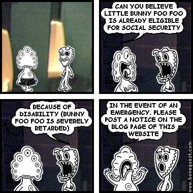 pants: CAN YOU BELIEVE LITTLE BUNNY FOO FOO IS ALREADY ELIGIBLE FOR SOCIAL SECURITY
deuce: BECAUSE OF DISABILITY (BUNNY FOO FOO IS SEVERELY RETARDED)
pants: IN THE EVENT OF AN EMERGENCY, PLEASE POST A NOTICE ON THE BLOG PAGE OF THIS WEBSITE