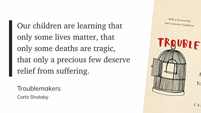 "Our children are learning that only some lives matter, that only some deaths are tragic, that only a precious few deserve relief from suffering." (Carla Shalaby, Troublemakers)