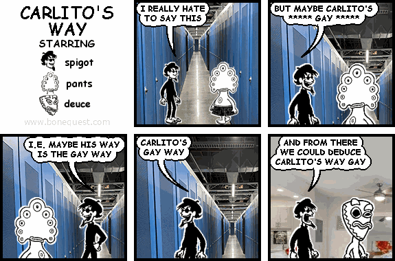 spigot: I REALLY HATE TO SAY THIS
spigot: BUT MAYBE CARLITO'S   ***** GAY *****
spigot: I.E. MAYBE HIS WAY IS THE GAY WAY
spigot: CARLITO'S GAY WAY
spigot: AND FROM THERE  WE COULD DEDUCE CARLITO'S WAY GAY [[POTOMAC]]