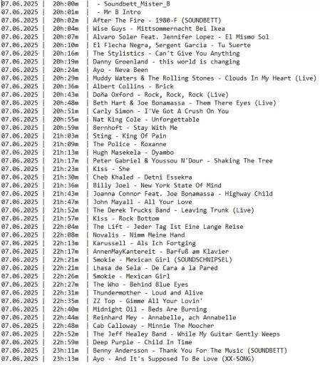 Die Playlist von gestern mit dunkler Schrift auf hellem Grund.

Folgende Spalten von links nach rechts:
Datum, Uhrzeit, Interpret*Innen und Titel

Folgende Titel wurden gespielt:
07.06.2025 |  20h:00m  |  - Soundbett_Mister_B
07.06.2025 |  20h:01m  |  - Mr B Intro
07.06.2025 |  20h:02m  | After The Fire - 1980-F (SOUNDBETT)
07.06.2025 |  20h:04m  | Wise Guys - Mittsommernacht Bei Ikea
07.06.2025 |  20h:07m  | Alvaro Soler Feat. Jennifer Lopez - El Mismo Sol
07.06.2025 |  20h:10m  | El Flecha Negra, Sergent Garcia - Tu Suerte
07.06.2025 |  20h:16m  | The Stylistics - Can't Give You Anything
07.06.2025 |  20h:19m  | Danny Groenland - this world is changing
07.06.2025 |  20h:24m  | Ayo - Neva Been
07.06.2025 |  20h:29m  | Muddy Waters & The Rolling Stones - Clouds In My Heart (Live)
07.06.2025 |  20h:36m  | Albert Collins - Brick
07.06.2025 |  20h:43m  | Doña Oxford - Rock, Rock, Rock (Live)
07.06.2025 |  20h:48m  | Beth Hart & Joe Bonamassa - Them There Eyes (Live)
07.06.2025 |  20h:51m  | Carly Simon - I'Ve Got A Crush On You
07.06.2025 |  20h:55m  | Nat King Cole - Unforgettable
07.06.2025 |  20h:59m  | Bernhoft - Stay With Me
07.06.2025 |  21h:03m  | Sting - King Of Pain
07.06.2025 |  21h:09m  | The Police - Roxanne
07.06.2025 |  21h:13m  | Hugh Masekela - Dyambo
07.06.2025 |  21h:17m  | Peter Gabriel & Youssou N'Dour - Shaking The Tree
07.06.2025 |  21h:23m  | Kiss - She
07.06.2025 |  21h:30m  | Cheb Khaled - Detni Essekra
07.06.2025 |  21h:36m  | Billy Joel - New York Stat