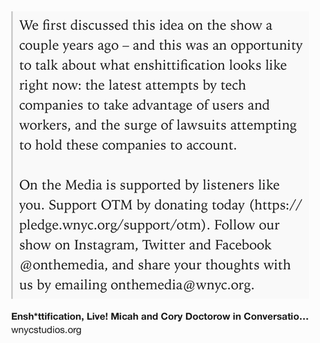 Text Shot: We first discussed this idea on the show a couple years ago – and this was an opportunity to talk about what enshittification looks like right now: the latest attempts by tech companies to take advantage of users and workers, and the surge of lawsuits attempting to hold these companies to account.

On the Media is supported by listeners like you. Support OTM by donating today (https://pledge.wnyc.org/support/otm). Follow our show on Instagram, Twitter and Facebook @onthemedia, and share your thoughts with us by emailing onthemedia@wnyc.org.