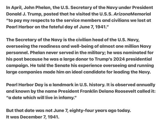 Heather Cox Richardson 5/7/25
Trump Secretary of the Navy John Phelan Visit’s Pearl Harbor to Honor Dead  getting the Date Wrong Saying it was June 7th.  It was  December 7th, 1941

Also can’t help but wonder if he thought the Attack on Pearl Harbor was part of D Day given his gross ignorance. If he did, he got that off by a day June 6th.

In April, John Phelan, the U.S. Secretary of the Navy under President Donald J. Trump, posted that he visited the U.S.S. ArizonaMemorial “to pay my respects to the service members and civilians we lost at Pearl Harbor on the fateful day of June 7, 1941."

The Secretary of the Navy is the civilian head of the U.S. Navy, overseeing the readiness and well-being of almost one million Navy personnel. Phelan never served in the military; he was nominated for his post because he was a large donor to Trump's 2024 presidential campadign. He told the Senate his experience overseeing and running large companies made him an ideal candidate for leading the Navy. Pearl Harbor Day is a landmark in U.S. history. It is observed annually and known by the name President Franklin Delano Roosevelt called it: “a date which will live in infamy.”

But that date was not June 7, eighty-four years ago today.

It was December 7, 1941.