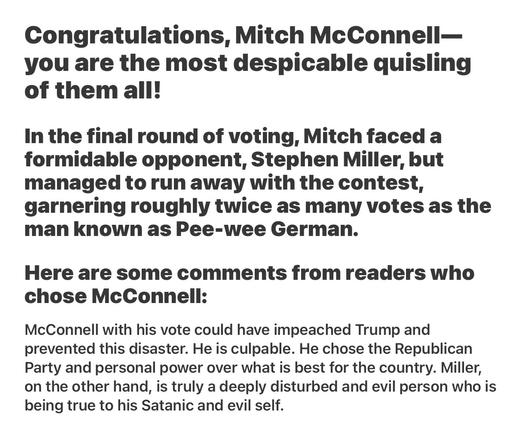 Borowitz Report NOT SATIRE

America's Top Traitor: It's Official!

Congratulations, Mitch McConnell— you are the most despicable quisling of them all!

In the final round of voting, Mitch faced a formidable opponent, Stephen Miller, but managed to run away with the contest, garnering roughly twice as many votes as the man known as Pee-wee German.

Here are some comments from readers who chose McConnell:

McConnell with his vote could have impeached Trump and prevented this disaster. He is culpable. He chose the Republican Party and personal power over what is best for the country. Miller, on the other hand, is truly a deeply disturbed and evil person who is being true to his Satanic and evil self.