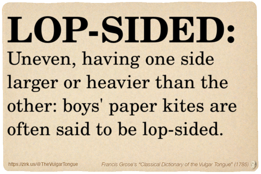 Image imitating a page from an old document, text (as in main toot):

LOP-SIDED. Uneven, having one side larger or heavier than the other: boys' paper kites are often said to be lop-sided.

A selection from Francis Grose’s “Dictionary Of The Vulgar Tongue” (1785)