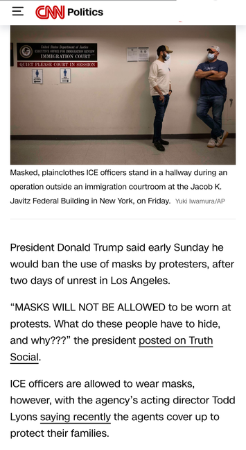 = Politics =

Masked, plainclothes ICE officers stand in a hallway during an operation outside an immigration courtroom at the Jacob K. Javitz Federal Building in New York, on Friday. Yuki lwamura/AP President Donald Trump said early Sunday he would ban the use of masks by protesters, after two days of unrest in Los Angeles. “MASKS WILL NOT BE ALLOWED to be worn at protests. What do these people have to hide, and why???” the president posted on Truth Social. ICE officers are allowed to wear masks, however, with the agency’s acting director Todd Lyons saying recently the agents cover up to protect their families.