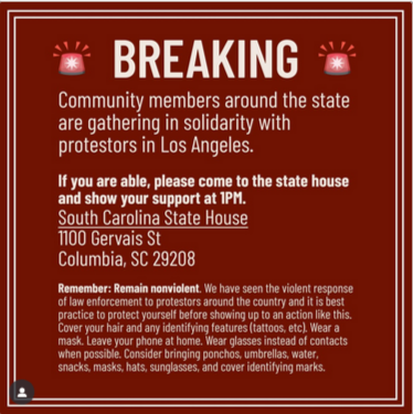 BREAKING

"Community members around the state are gathering in solidarity with protesters in Los Angeles. If you are able, please come to the state house and show your support at 1pm. South Carolina State House 1100 Gervais St Columbia, SC 29208

"Remember: Remain nonviolent. We have seen the violent response of law enforcement to protesters around the country and it is best practice to protect yourself before showing up to an action like this." Then it goes through a version of protest safety.