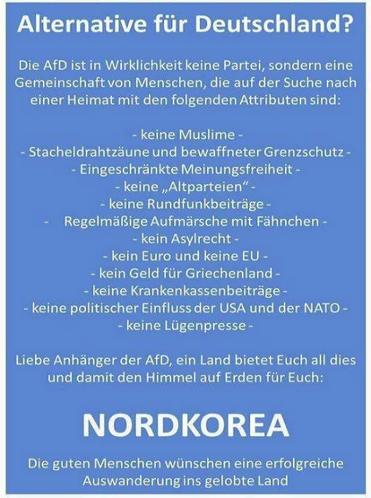 Die AfD ist in Wirklichkeit keine Partei, sondern eine Gemeinschaft von Menschen, die auf der Suche nach einer Heimat mit den folgenden Attributen sind:
- keine Muslime -
- Stacheldrahtzäune und bewaffneter Grenzschutz-
- Eingeschränkte Meinungsfreiheit -
- keine Altparteien" -
- keine Rundfunkbeiträge -
Regelmäßige Aufmärsche mit Fähnchen -
- kein Asylrecht -
- kein Euro und keine EU -
~ kein Geld für Griechenland-
- keine Krankenkassenbeiträge -
- keine politischer Einfluss der USA und der NATO -
- keine Lügenpresse -

Liebe Anhänger der AfD, ein Land bietet Euch all dies und damit den Himmel auf Erden für Euch:

   NORDKOREA

Die guten Menschen wünschen eine erfolgreiche Auswanderung ins gelobte Land
