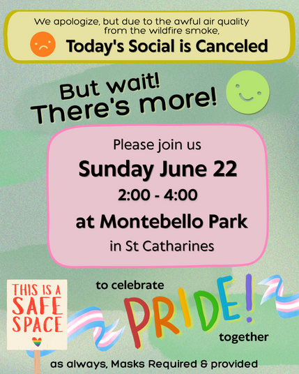 ID: Green background with yellow and pink text boxes, and cute graphics, including Transgender flags and a sign that reads, "This is a safe space." Black text reads, "We apologize, but due to the awful air quality from the wildfire smoke, Today's Social is Canceled. But wait! There's more! Please join us Sunday June 22, from 2:00 - 4:00 at Montebello Park in St. Catharines to celebrate Pride together. As always, Masks Required & provided."